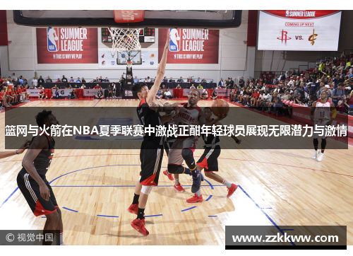 篮网与火箭在NBA夏季联赛中激战正酣年轻球员展现无限潜力与激情